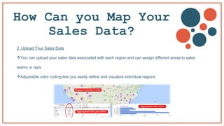 How Can you Map Your
Sales Data?
2. Upload Your Sales Data
You can upload your sales data associated with each region and can assign different areas to sales
teams or reps
Adjustable color coding lets you easily define and visualize individual regions
 