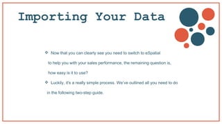 Importing Your Data
 Now that you can clearly see you need to switch to eSpatial
to help you with your sales performance, the remaining question is,
how easy is it to use?
 Luckily, it's a really simple process. We’ve outlined all you need to do
in the following two-step guide.
 