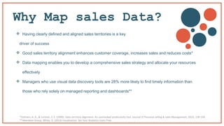 Why Map sales Data?
 Having clearly defined and aligned sales territories is a key
driver of success
 Good sales territory alignment enhances customer coverage, increases sales and reduces costs*
 Data mapping enables you to develop a comprehensive sales strategy and allocate your resources
effectively
 Managers who use visual data discovery tools are 28% more likely to find timely information than
those who rely solely on managed reporting and dashboards**
*Zoltners, A. A., & Lorimer, S. E. (2000). Sales territory alignment: An overlooked productivity tool. Journal of Personal selling & sales Management, 20(3), 139-150.
**Aberdeen Group: White, D. (2013) Visualization. Set Your Analytics Users Free.
 