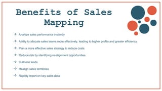 Benefits of Sales
Mapping
 Analyze sales performance instantly
 Ability to allocate sales teams more effectively, leading to higher profits and greater efficiency
 Plan a more effective sales strategy to reduce costs
 Reduce risk by identifying re-alignment opportunities
 Cultivate leads
 Realign sales territories
 Rapidly report on key sales data
 