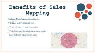 Benefits of Sales
Mapping
Analyzing These Regions Allows You To:
Discover and reveal sales trends
Uncover insights through visualization
Track the impact of market changes on a regular
basis and easily adjust territory sizes
 