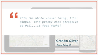 -Graham Oliver
Door Entry IP
It’s the whole visual thing. It’s
simple. It’s pretty cost effective
as well...it just works!“
 