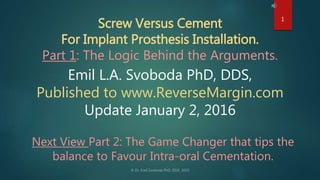 Screw Versus Cement
For Implant Prosthesis Installation.
Part 1: The Logic Behind the Arguments.
Emil L.A. Svoboda PhD, DDS,
Published to www.ReverseMargin.com
Update January 2, 2016
1
Next View Part 2: The Game Changer that tips the
balance to Favour Intra-oral Cementation.
 