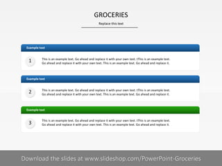 Example text
Example text
This is an example text. Go ahead and replace it with your own text. tThis is an example text.
Go ahead and replace it with your own text. This is an example text. Go ahead and replace it.
Example text
This is an example text. Go ahead and replace it with your own text. tThis is an example text.
Go ahead and replace it with your own text. This is an example text. Go ahead and replace it.
This is an example text. Go ahead and replace it with your own text. tThis is an example text.
Go ahead and replace it with your own text. This is an example text. Go ahead and replace it.
1
2
3
GROCERIES
Replace this text
Your footnote4| Download the slides at www.slideshop.com/PowerPoint-Groceries
 