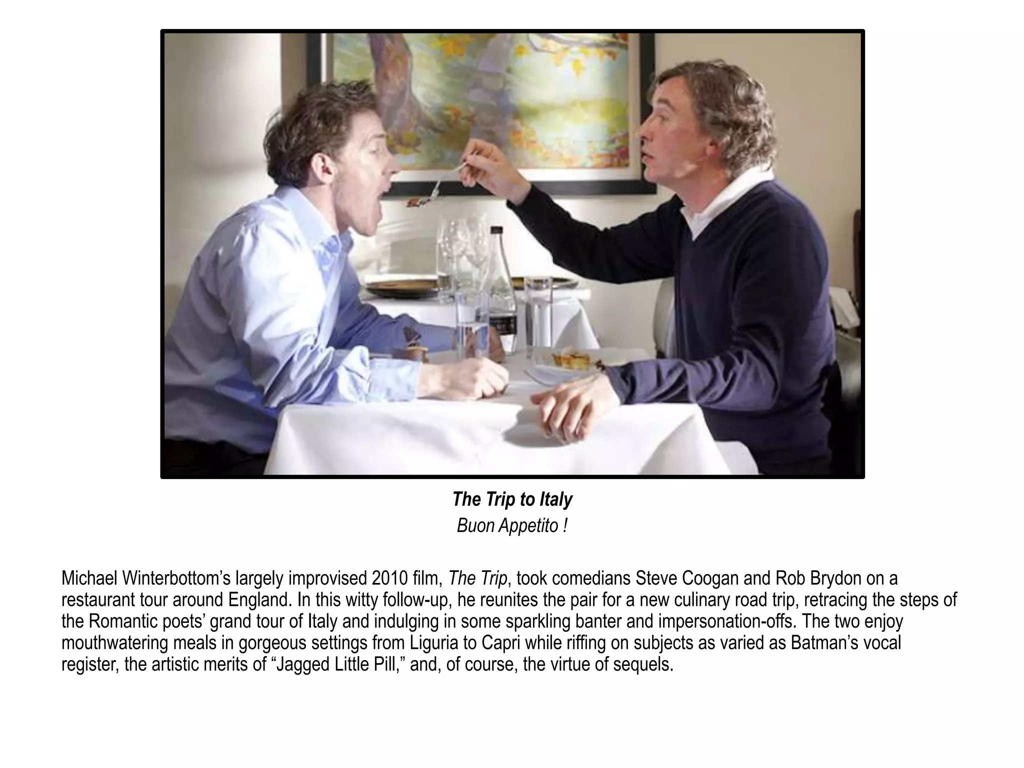 The Trip to Italy 
Buon Appetito ! 
Michael Winterbottom’s largely improvised 2010 film, The Trip, took comedians Steve Coogan and Rob Brydon on a 
restaurant tour around England. In this witty follow-up, he reunites the pair for a new culinary road trip, retracing the steps of 
the Romantic poets’ grand tour of Italy and indulging in some sparkling banter and impersonation-offs. The two enjoy 
mouthwatering meals in gorgeous settings from Liguria to Capri while riffing on subjects as varied as Batman’s vocal 
register, the artistic merits of “Jagged Little Pill,” and, of course, the virtue of sequels. 
 