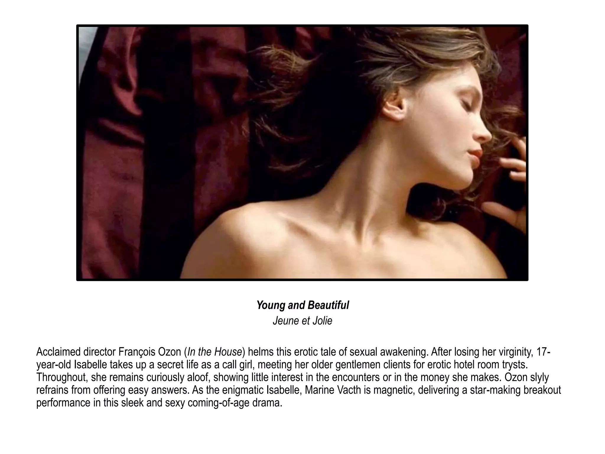 Young and Beautiful 
Jeune et Jolie 
Acclaimed director François Ozon (In the House) helms this erotic tale of sexual awakening. After losing her virginity, 17- 
year-old Isabelle takes up a secret life as a call girl, meeting her older gentlemen clients for erotic hotel room trysts. 
Throughout, she remains curiously aloof, showing little interest in the encounters or in the money she makes. Ozon slyly 
refrains from offering easy answers. As the enigmatic Isabelle, Marine Vacth is magnetic, delivering a star-making breakout 
performance in this sleek and sexy coming-of-age drama. 
