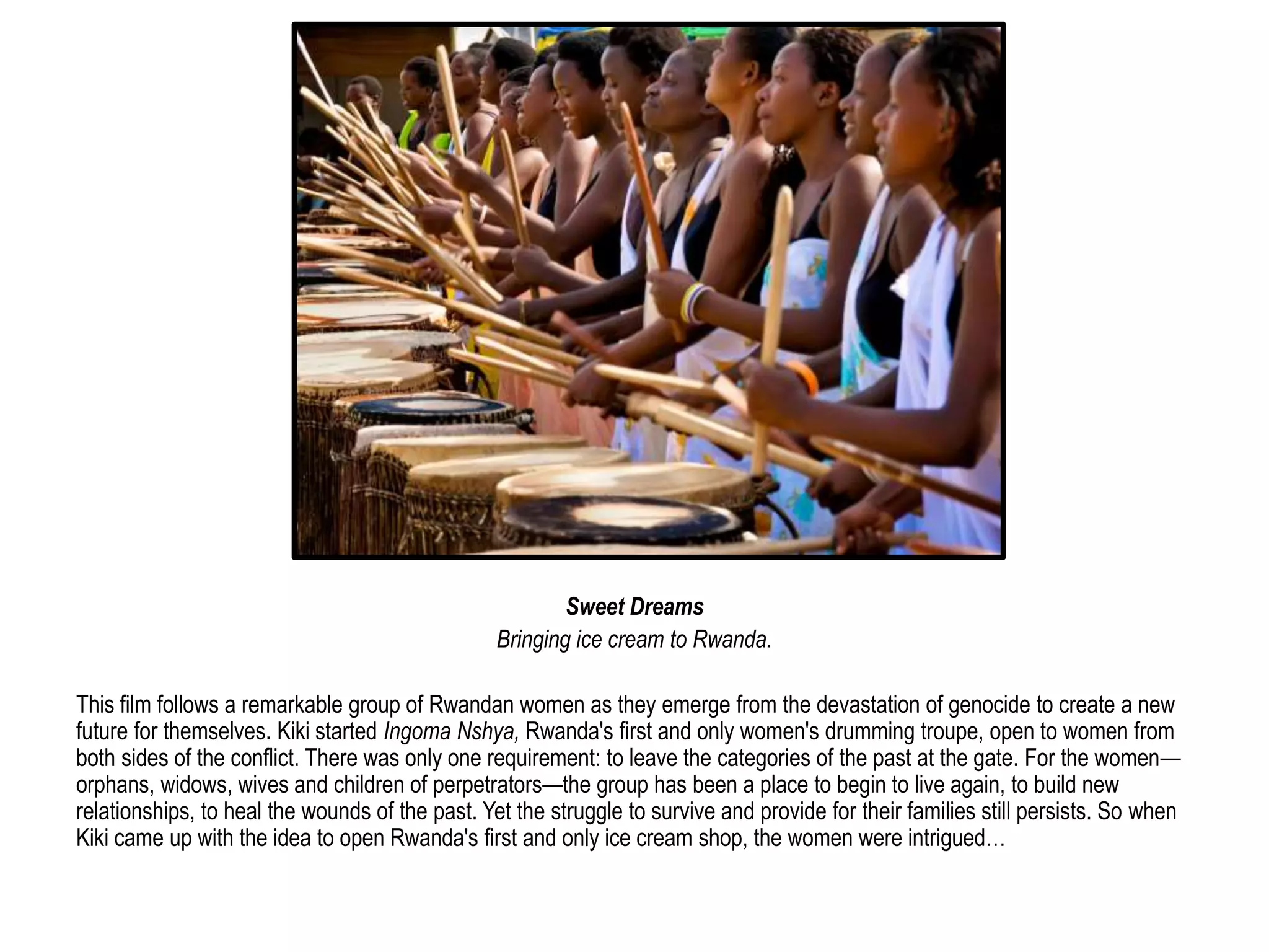 Sweet Dreams 
Bringing ice cream to Rwanda. 
This film follows a remarkable group of Rwandan women as they emerge from the devastation of genocide to create a new 
future for themselves. Kiki started Ingoma Nshya, Rwanda's first and only women's drumming troupe, open to women from 
both sides of the conflict. There was only one requirement: to leave the categories of the past at the gate. For the women— 
orphans, widows, wives and children of perpetrators—the group has been a place to begin to live again, to build new 
relationships, to heal the wounds of the past. Yet the struggle to survive and provide for their families still persists. So when 
Kiki came up with the idea to open Rwanda's first and only ice cream shop, the women were intrigued… 
 