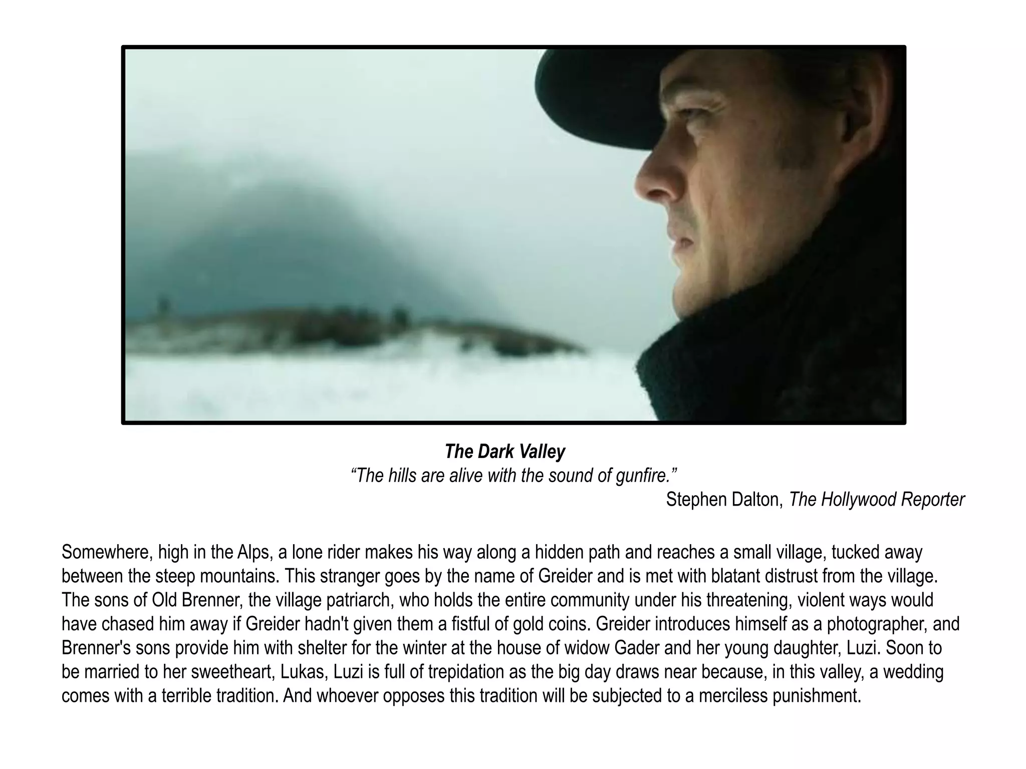 The Dark Valley 
“The hills are alive with the sound of gunfire.” 
Stephen Dalton, The Hollywood Reporter 
Somewhere, high in the Alps, a lone rider makes his way along a hidden path and reaches a small village, tucked away 
between the steep mountains. This stranger goes by the name of Greider and is met with blatant distrust from the village. 
The sons of Old Brenner, the village patriarch, who holds the entire community under his threatening, violent ways would 
have chased him away if Greider hadn't given them a fistful of gold coins. Greider introduces himself as a photographer, and 
Brenner's sons provide him with shelter for the winter at the house of widow Gader and her young daughter, Luzi. Soon to 
be married to her sweetheart, Lukas, Luzi is full of trepidation as the big day draws near because, in this valley, a wedding 
comes with a terrible tradition. And whoever opposes this tradition will be subjected to a merciless punishment. 
 