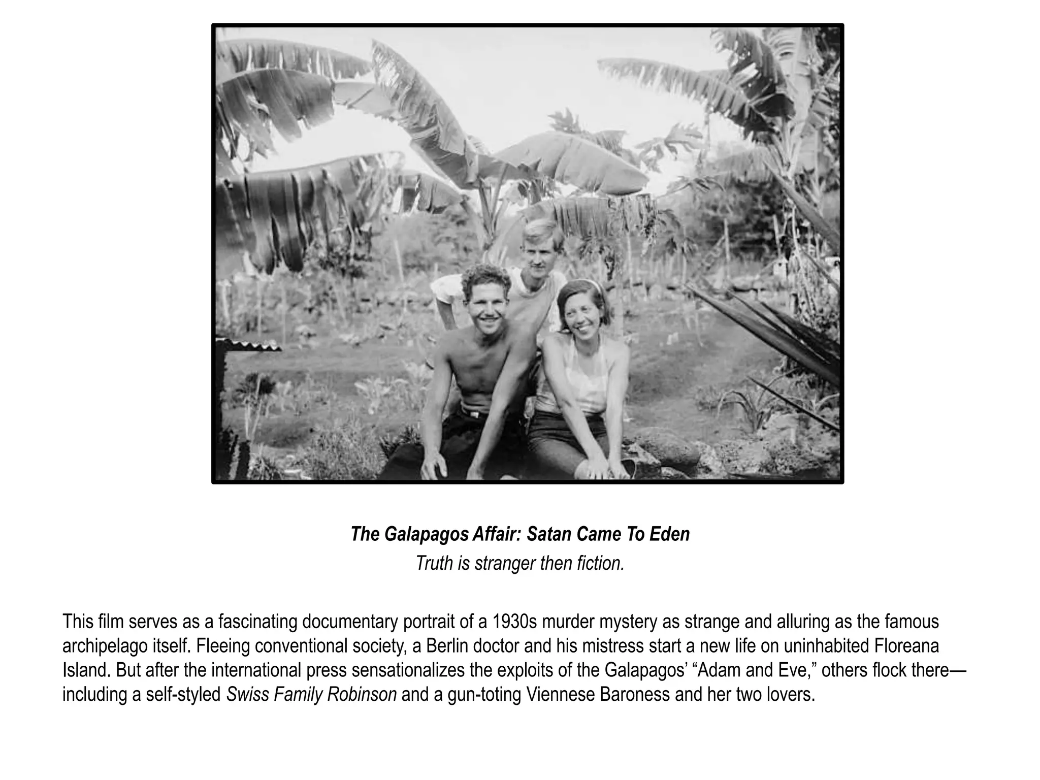 The Galapagos Affair: Satan Came To Eden 
Truth is stranger then fiction. 
This film serves as a fascinating documentary portrait of a 1930s murder mystery as strange and alluring as the famous 
archipelago itself. Fleeing conventional society, a Berlin doctor and his mistress start a new life on uninhabited Floreana 
Island. But after the international press sensationalizes the exploits of the Galapagos’ “Adam and Eve,” others flock there— 
including a self-styled Swiss Family Robinson and a gun-toting Viennese Baroness and her two lovers. 
 