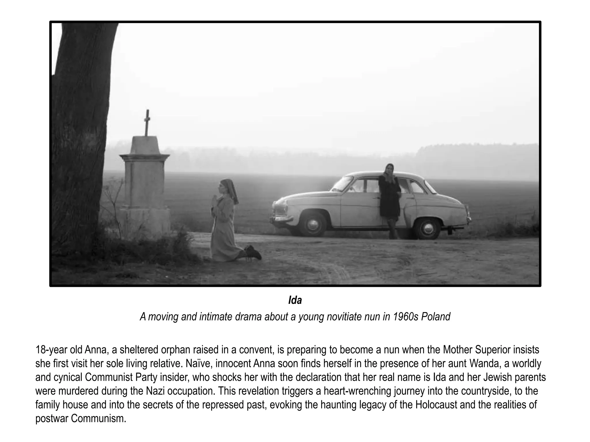 Ida 
A moving and intimate drama about a young novitiate nun in 1960s Poland 
18-year old Anna, a sheltered orphan raised in a convent, is preparing to become a nun when the Mother Superior insists 
she first visit her sole living relative. Naïve, innocent Anna soon finds herself in the presence of her aunt Wanda, a worldly 
and cynical Communist Party insider, who shocks her with the declaration that her real name is Ida and her Jewish parents 
were murdered during the Nazi occupation. This revelation triggers a heart-wrenching journey into the countryside, to the 
family house and into the secrets of the repressed past, evoking the haunting legacy of the Holocaust and the realities of 
postwar Communism. 
 