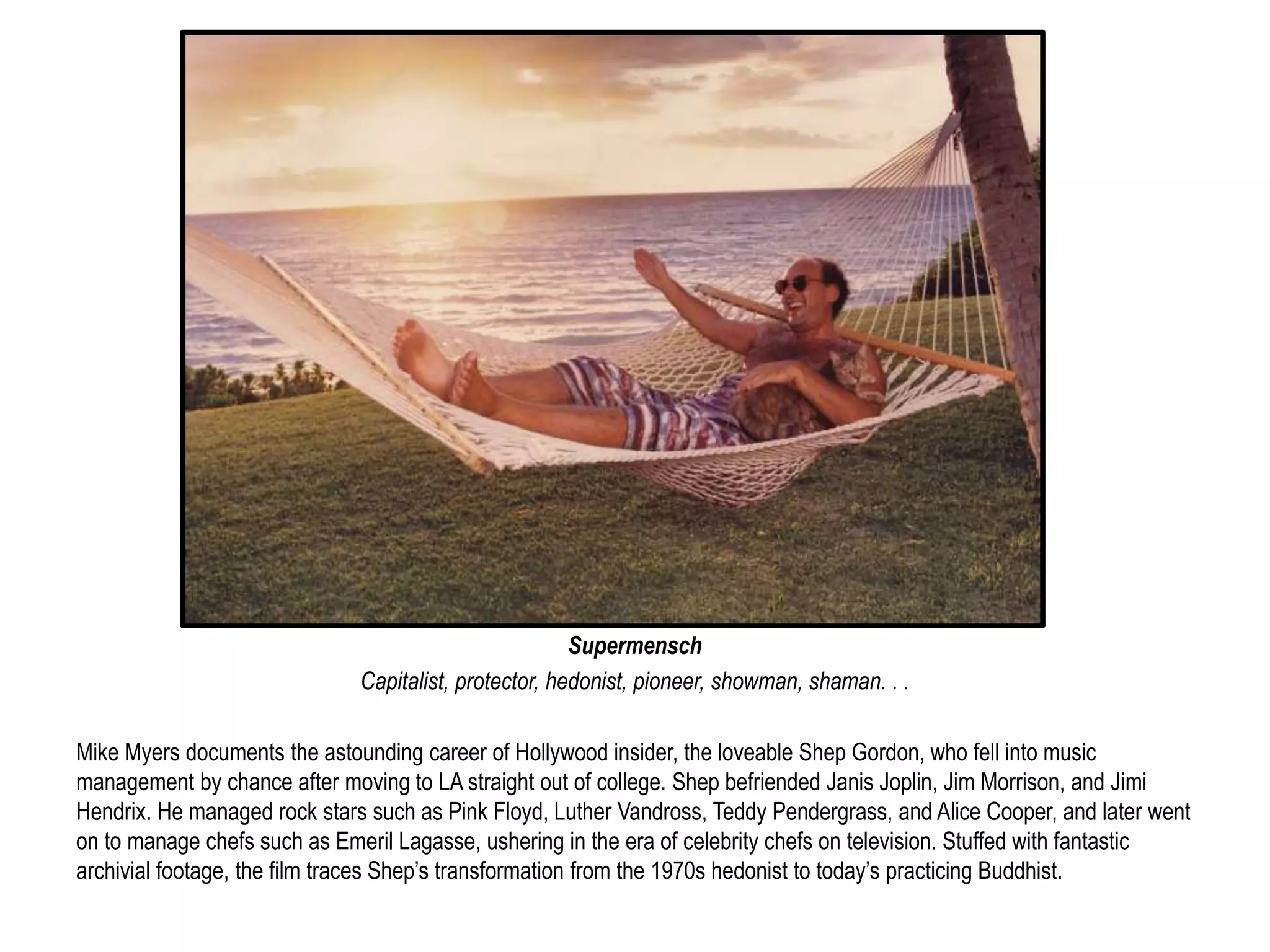Supermensch 
Capitalist, protector, hedonist, pioneer, showman, shaman. . . 
Mike Myers documents the astounding career of Hollywood insider, the loveable Shep Gordon, who fell into music 
management by chance after moving to LA straight out of college. Shep befriended Janis Joplin, Jim Morrison, and Jimi 
Hendrix. He managed rock stars such as Pink Floyd, Luther Vandross, Teddy Pendergrass, and Alice Cooper, and later went 
on to manage chefs such as Emeril Lagasse, ushering in the era of celebrity chefs on television. Stuffed with fantastic 
archivial footage, the film traces Shep’s transformation from the 1970s hedonist to today’s practicing Buddhist. 
 