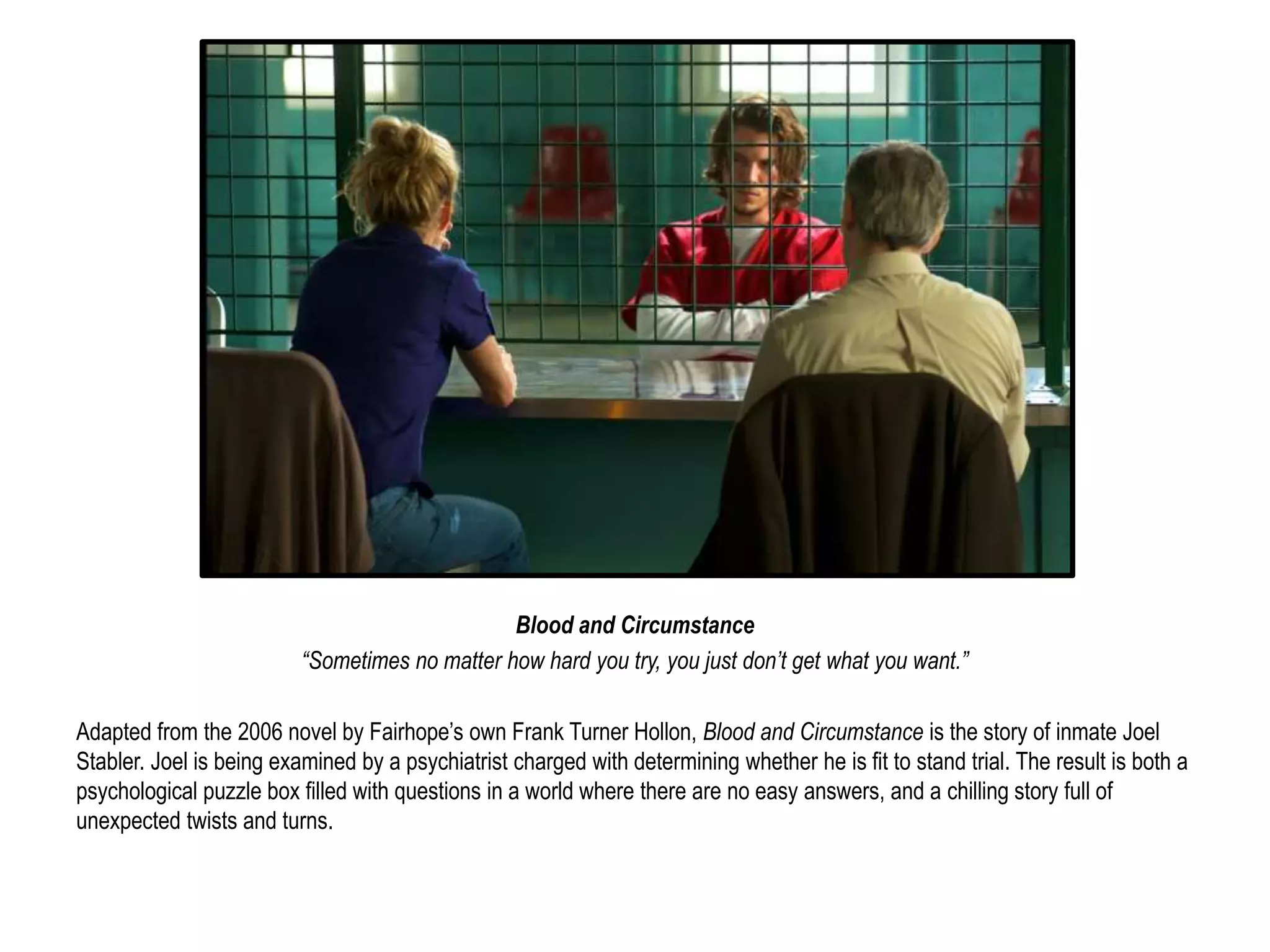Blood and Circumstance 
“Sometimes no matter how hard you try, you just don’t get what you want.” 
Adapted from the 2006 novel by Fairhope’s own Frank Turner Hollon, Blood and Circumstance is the story of inmate Joel 
Stabler. Joel is being examined by a psychiatrist charged with determining whether he is fit to stand trial. The result is both a 
psychological puzzle box filled with questions in a world where there are no easy answers, and a chilling story full of 
unexpected twists and turns. 
 