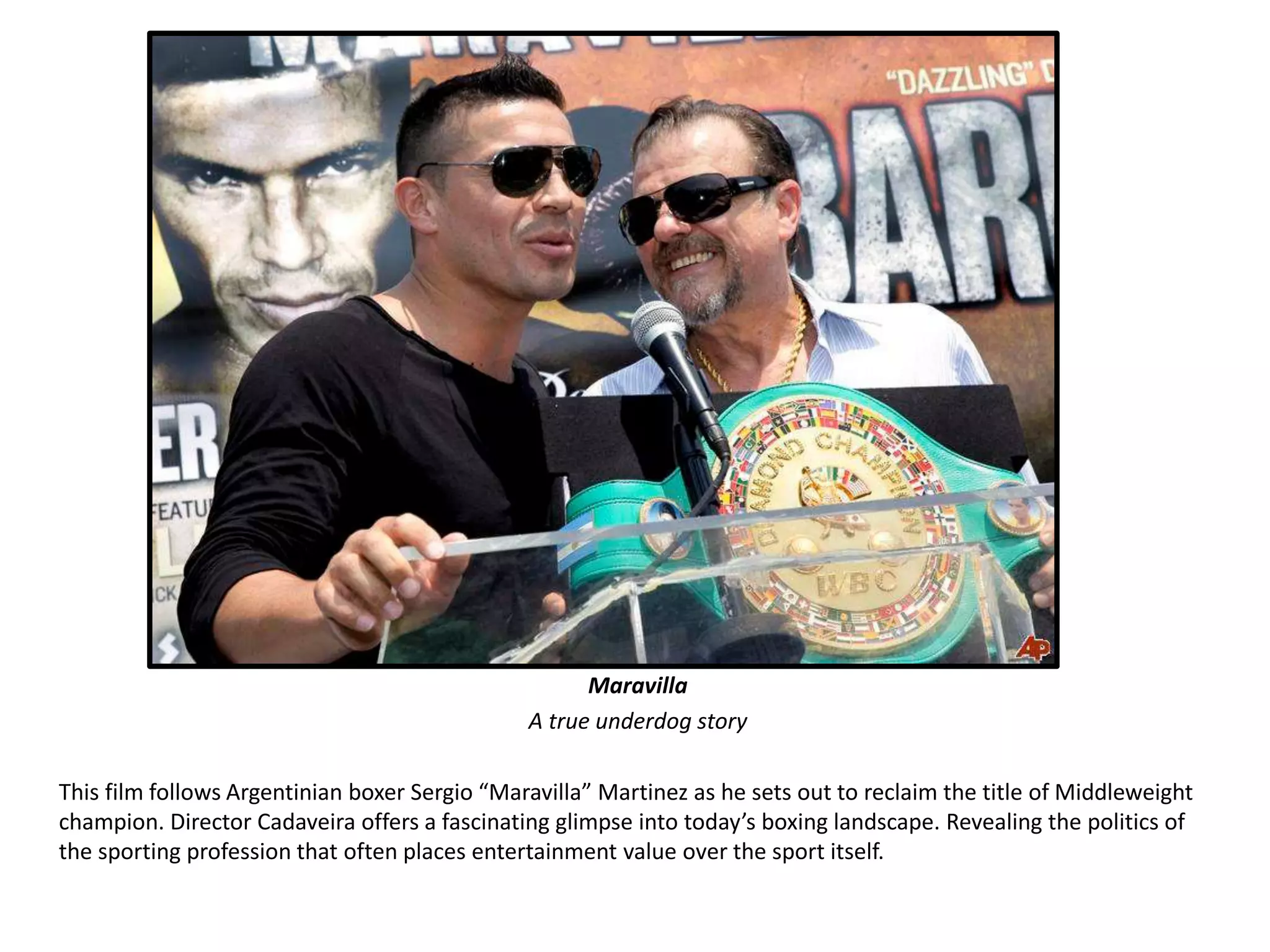 Maravilla 
A true underdog story 
This film follows Argentinian boxer Sergio “Maravilla” Martinez as he sets out to reclaim the title of Middleweight 
champion. Director Cadaveira offers a fascinating glimpse into today’s boxing landscape. Revealing the politics of 
the sporting profession that often places entertainment value over the sport itself. 
 