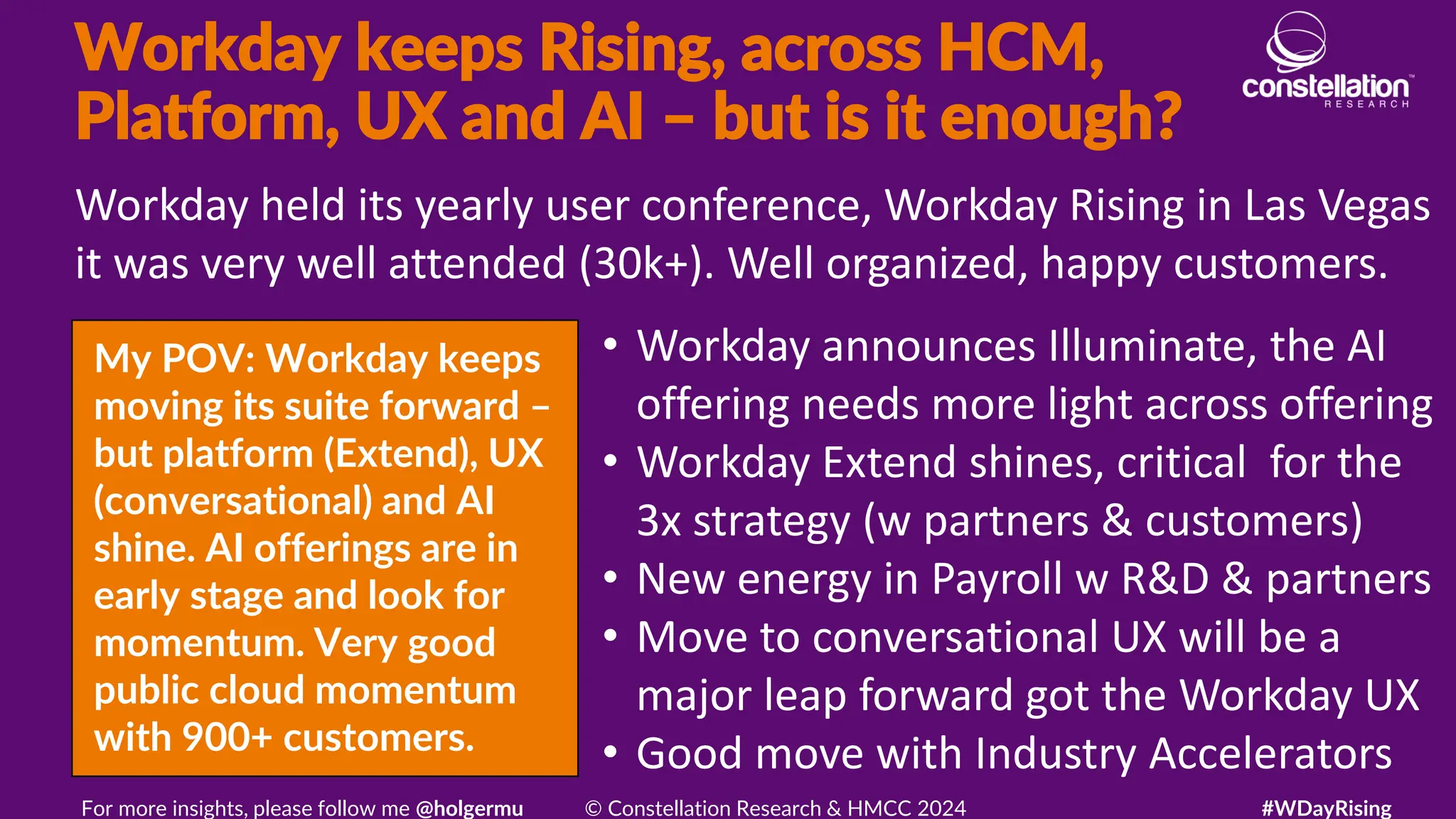 Workday keeps Rising, across HCM,
Platform, UX and AI – but is it enough?
My POV: Workday keeps
moving its suite forward –
but platform (Extend), UX
(conversational) and AI
shine. AI offerings are in
early stage and look for
momentum. Very good
public cloud momentum
with 900+ customers.
Workday held its yearly user conference, Workday Rising in Las Vegas
it was very well attended (30k+). Well organized, happy customers.
For more insights, please follow me @holgermu © Constellation Research & HMCC 2024 #WDayRising
• Workday announces Illuminate, the AI
offering needs more light across offering
• Workday Extend shines, critical for the
3x strategy (w partners & customers)
• New energy in Payroll w R&D & partners
• Move to conversational UX will be a
major leap forward got the Workday UX
• Good move with Industry Accelerators