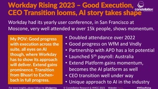 Workday Rising 2023 – Good Execution,
CEO Transition looms, AI story takes shape
My POV: Good progress
with execution across the
suite, all eyes on AI
though, where Workday
has to show its approach
will deliver. Extend gains
prominence. Transition
from Bhusri to Eschen-
bach in full progress.
Workday had its yearly user conference, in San Francisco at
Moscone, very well attended w over 15k people, shows momentum.
For more insights, please follow me @holgermu © Constellation Research & HMCC 2023 Wakelet- here. #WDayRising
• Doubled attendance over 2022
• Good progress on WfM and Vndly
• Partnership with APD has a lot potential
• Launched 5th payroll: Australia
• Extend Platform gains momentum,
becomes the AI platform as well
• CEO transition well under way
• Unique approach to AI in the industry
 
