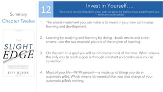 Summary
Chapter Twelve
Invest in Yourself….
“Give me six hours to chop down a tree, and I will spend the first four hours sharpening the axe.”
—Abraham Lincoln (attrib.)
12
1. The wisest investment you can make is to invest in your own continuous
learning and development.
2. Learning by studying and learning by doing—book smarts and street
smarts—are the two essential pistons of the engine of learning.
3. On the path to a goal you will be off-course most of the time. Which means
the only way to reach a goal is through constant and continuous course
correction.
4. Most of your life—99.99 percent—is made up of things you do an
automatic pilot. Which means it’s essential that you take charge of your
automatic pilot’s training.
 
