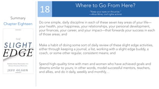 Summary
Chapter Eighteen
Where to Go From Here?
“Keep your eyes on the prize.”
—Alice Wine, civil rights activist
18
Do one simple, daily discipline in each of these seven key areas of your life—
your health, your happiness, your relationships, your personal development,
your finances, your career, and your impact—that forwards your success in each
of those areas; and
Make a habit of doing some sort of daily review of these slight edge activities,
either through keeping a journal, a list, working with a slight edge buddy, a
coach, or some other regular, consistent means; and
Spend high-quality time with men and women who have achieved goals and
dreams similar to yours; in other words, model successful mentors, teachers,
and allies, and do it daily, weekly and monthly…
 