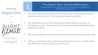 Summary
Chapter One
The Beach Bum and the Millionaire
“The only person you are destined to become is the person you decide to be.”
—Ralph Waldo Emerson (attrib.)
1
1. The same activities that takes us from failure to survival would also take us
from survival to success – if we would just keep doing them.
2. You already know how to do everything it would take to make you an
outrageous success. All you have to do is keep doing the things that have
gotten you this far.
3. You have complete control over the direction that the rest of your life takes.
4. There is a beach bum and a millionaire inside each one of us. What makes
the difference is how things turns out? You do.
 