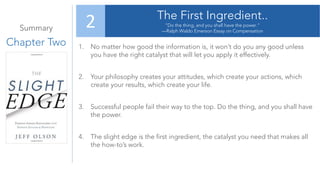 Summary
Chapter Two
The First Ingredient..
“Do the thing, and you shall have the power.”
—Ralph Waldo Emerson Essay on Compensation
2
1. No matter how good the information is, it won’t do you any good unless
you have the right catalyst that will let you apply it effectively.
2. Your philosophy creates your attitudes, which create your actions, which
create your results, which create your life.
3. Successful people fail their way to the top. Do the thing, and you shall have
the power.
4. The slight edge is the first ingredient, the catalyst you need that makes all
the how-to’s work.
 