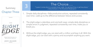 Summary
Chapter Three
The Choice….
“I guess it comes down to a simple choice, really. You get busy living, or get busy dying.”
—Andy Dufresne in The Shawshank Redemption
3
1. Simple daily disciplines—little productive actions, repeated consistently
over time—add up to the difference between failure and success.
2. The slight edge is relentless and cuts both ways: simple daily disciplines or
simple errors in judgment, repeated consistently over time, make you or
break you.
3. Without the slight edge, you can start with a million and lose it all. With the
slight edge, you can start with a penny and accomplish anything you want.
 