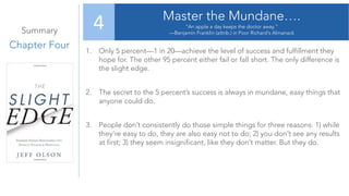 Summary
Chapter Four
Master the Mundane….
“An apple a day keeps the doctor away.”
—Benjamin Franklin (attrib.) in Poor Richard’s Almanack
4
1. Only 5 percent—1 in 20—achieve the level of success and fulfillment they
hope for. The other 95 percent either fail or fall short. The only difference is
the slight edge.
2. The secret to the 5 percent’s success is always in mundane, easy things that
anyone could do.
3. People don’t consistently do those simple things for three reasons: 1) while
they’re easy to do, they are also easy not to do; 2) you don’t see any results
at first; 3) they seem insignificant, like they don’t matter. But they do.
 