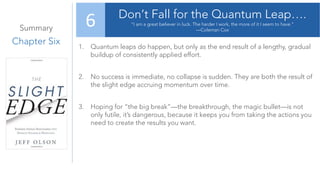 Summary
Chapter Six
Don’t Fall for the Quantum Leap….
“I am a great believer in luck. The harder I work, the more of it I seem to have.”
—Coleman Cox
6
1. Quantum leaps do happen, but only as the end result of a lengthy, gradual
buildup of consistently applied effort.
2. No success is immediate, no collapse is sudden. They are both the result of
the slight edge accruing momentum over time.
3. Hoping for “the big break”—the breakthrough, the magic bullet—is not
only futile, it’s dangerous, because it keeps you from taking the actions you
need to create the results you want.
 