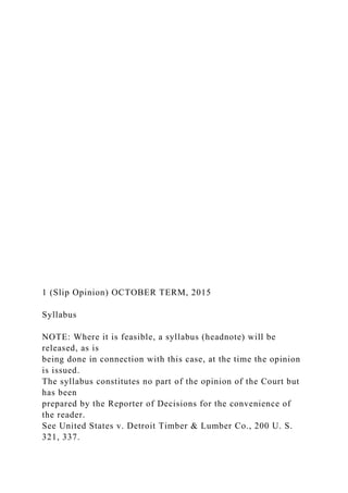 1 (Slip Opinion) OCTOBER TERM, 2015
Syllabus
NOTE: Where it is feasible, a syllabus (headnote) will be
released, as is
being done in connection with this case, at the time the opinion
is issued.
The syllabus constitutes no part of the opinion of the Court but
has been
prepared by the Reporter of Decisions for the convenience of
the reader.
See United States v. Detroit Timber & Lumber Co., 200 U. S.
321, 337.
 