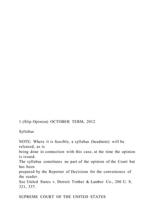 1 (Slip Opinion) OCTOBER TERM, 2012
Syllabus
NOTE: Where it is feasible, a syllabus (headnote) will be
released, as is
being done in connection with this case, at the time the opinion
is issued.
The syllabus constitutes no part of the opinion of the Court but
has been
prepared by the Reporter of Decisions for the convenience of
the reader.
See United States v. Detroit Timber & Lumber Co., 200 U. S.
321, 337.
SUPREME COURT OF THE UNITED STATES
 