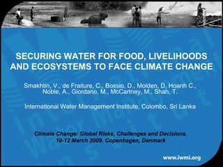 SECURING WATER FOR FOOD, LIVELIHOODS
AND ECOSYSTEMS TO FACE CLIMATE CHANGE

  Smakhtin, V., de Fraiture, C., Bossio, D., Molden, D, Hoanh C.,
       Noble, A., Giordano, M., McCartney, M., Shah, T.

  International Water Management Institute, Colombo, Sri Lanka



     Climate Change: Global Risks, Challenges and Decisions.
             10-12 March 2009. Copenhagen, Denmark
 