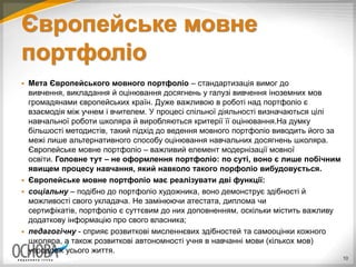 Європейське мовне
портфоліо
 Мета Європейського мовного портфоліо – стандартизація вимог до
вивчення, викладання й оцінювання досягнень у галузі вивчення іноземних мов
громадянами європейських країн. Дуже важливою в роботі над портфоліо є
взаємодія між учнем і вчителем. У процесі спільної діяльності визначаються цілі
навчальної роботи школяра й виробляються критерії її оцінювання.На думку
більшості методистів, такий підхід до ведення мовного портфоліо виводить його за
межі лише альтернативного способу оцінювання навчальних досягнень школяра.
Європейське мовне портфоліо – важливий елемент модернізації мовної
освіти. Головне тут – не оформлення портфоліо: по суті, воно є лише побічним
явищем процесу навчання, який навколо такого порфоліо вибудовується.
 Європейське мовне портфоліо має реалізувати дві функції:
 соціальну – подібно до портфоліо художника, воно демонструє здібності й
можливості свого укладача. Не замінюючи атестата, диплома чи
сертифікатів, портфоліо є суттєвим до них доповненням, оскільки містить важливу
додаткову інформацію про свого власника;
 педагогічну - сприяє розвиткові мисленнєвих здібностей та самооцінки кожного
школяра, а також розвиткові автономності учня в навчанні мови (кількох мов)
упродовж усього життя.
10
 