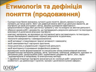 Етимологія та дефініція
поняття (продовження)
 Сьогодні існує багато визначень сутності цього поняття. Досить велика їх кількість
належить до галузі освіти. Зміст цих дефініцій можна звести до декількох варіантів, де
портфоліо це:засіб (інструмент, метод, форма) оцінювання ефективності
(результативності) будь-якої достатньо тривалої у часі та складної за змістом діяльності;
 зібрання зразків робіт і документів, що підтверджують результати діяльності та ілюструють
можливості й досягнення власника портфоліо;
 комплект матеріалів, які відповідно до поставленої мети систематизують та ілюструють
процес безперервної самооцінки і корекції результатів та досягнень;
 технологія саморозвитку і самовдосконалення;
 засіб мотивації і стимулювання творчої активності і самоосвіти;
 засіб самопрезентації і кар’єрного зростання;
 показ досягнень в управлінській і педагогічній діяльності;
 засіб моніторингу й оцінювання професійного розвитку;
 відповідним чином формалізований та спеціальним чином скомпонований комплекс
документальних матеріалів (довідок, звітів, протоколів, публікацій, рефератів, курсових та
дипломних робіт, дисертаційних робіт, нормативних документів, фото-, кіно-, відео-
, аудіоматеріалів в паперовому та електронному вигляді).
 У зарубіжній літературі портфоліо визначається як «колекція робіт і результатів
особистості, що демонструє її зусилля, прогрес і досягнення в різних сферах».
14
 