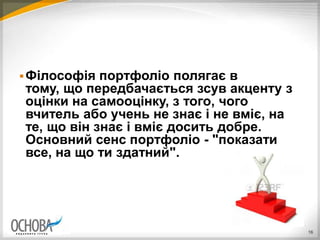 Філософія портфоліо полягає в
тому, що передбачається зсув акценту з
оцінки на самооцінку, з того, чого
вчитель або учень не знає і не вміє, на
те, що він знає і вміє досить добре.
Основний сенс портфоліо - "показати
все, на що ти здатний".
16
 