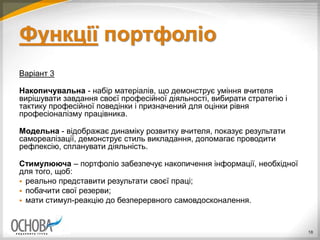 Функції портфоліо
Варіант 3
Накопичувальна - набір матеріалів, що демонструє уміння вчителя
вирішувати завдання своєї професійної діяльності, вибирати стратегію і
тактику професійної поведінки і призначений для оцінки рівня
професіоналізму працівника.
Модельна - відображає динаміку розвитку вчителя, показує результати
самореалізації, демонструє стиль викладання, допомагає проводити
рефлексію, спланувати діяльність.
Стимулююча – портфоліо забезпечує накопичення інформації, необхідної
для того, щоб:
 реально представити результати своєї праці;
 побачити свої резерви;
 мати стимул-реакцію до безперервного самовдосконалення.
18
 