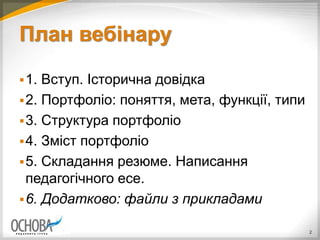 План вебінару
1. Вступ. Історична довідка
2. Портфоліо: поняття, мета, функції, типи
3. Структура портфоліо
4. Зміст портфоліо
5. Складання резюме. Написання
педагогічного есе.
6. Додатково: файли з прикладами
2
 