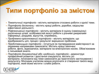 Типи портфоліо за змістом
 Тематичний портфоліо - містить матеріали стосовно роботи з однієї теми.
 Портфоліо досягнень - містить кращі роботи, доробки, свідоцтва
ефективної діяльності.
 Рефлексивний портфоліо - містить матеріали й оцінку (самооцінку)
досягнення цілей, особливостей якості роботи з різними джерелами
інформації, роздумів, відчуттів, сприймань.
 Проблемно­орієнтований портфоліо - містить матеріали, що
відображають цілі, процес і результат вирішення проблеми.
 Представницьке портфоліо - готується як підтвердження майстерності за
окремими напрямками самоосвіти. Містить кращі закінчені
роботи, фото, відеозаписи, матеріали на електронних носіях. Обов’язковим
є письмовий аналіз.
 Портфоліо документації або «робочий» портфоліо - демонструє
професійний розвиток і зростання спеціаліста, містить усі
матеріали, починаючи від теми самоосвіти до практичного застосування і
результату. Молодим учителям можна розпочати зі створення такого виду
портфоліо, який може містити і слабкі роботи.
20
 