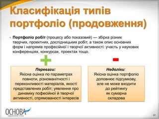Класифікація типів
портфоліо (продовження)
 Портфоліо робіт (процесу або показовий) — збірка різних
творчих, проектних, дослідницьких робіт, а також опис основних
форм і напрямів професійної і творчої активності: участь у наукових
конференціях, конкурсах, проектах тощо.
22
Переваги:
Якісна оцінка по параметрах
повноти, різноманітності і
переконливості матеріалів, якості
представлених робіт; уявлення про
динаміку пофесійної й творчої
активності, спрямованості інтересів
Недоліки:
Якісна оцінка портфоліо
доповнює підсумкову,
але не може входити
до рейтингу
як сумарна
складова
-+
 