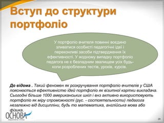 Вступ до структури
портфоліо
До відома . Такий феномен як розкручування портфоліо вчителів у США
пояснюється ефективністю ідей портфоліо як візитної картки викладача.
Сьогодні більше 1000 американських шкіл і внз активно використовують
портфоліо як міру спроможності (рус. - состоятельности) педагога
незалежно від дисципліни, будь то математика, англійська мова або
фізика.
28
У портфоліо вчителя повинні воєдино
зливатися особисті педагогічні ідеї і
переконливі засоби підтвердження їх
ефективності. У жодному випадку портфоліо
педагога не є безладним звалищем усіх будь-
коли розроблених тестів, уроків, курсів.
 