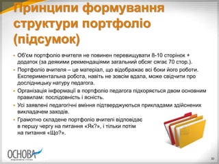 Принципи формування
структури портфоліо
(підсумок)
30
 Об'єм портфоліо вчителя не повинен перевищувати 8-10 сторінок +
додаток (за деякими рекмендаціями загальний обсяг сягає 70 стор.).
 Портфоліо вчителя – це матеріал, що відображає всі боки його роботи.
Експериментальна робота, навіть не зовсім вдала, може свідчити про
дослідницьку натуру педагога.
 Організація інформації в портфоліо педагога підкоряється двом основним
правилам: послідовність і ясність.
 Усі заявлені педагогічні вміння підтверджуються прикладами здійснених
викладачем заходів.
 Грамотно складене портфоліо вчителі відповідає
в першу чергу на питання «Як?», і тільки потім
на питання «Що?».
 