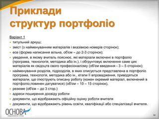Приклади
структур портфоліо
Варіант 1
 титульний аркуш;
 зміст (з найменуванням матеріалів і вказівкою номерів сторінок);
 есе (форма написання вільна, об'єм – до 2-3 сторінок);
 уведення, в якому вчитель пояснює, які матеріали включені в портфоліо
(програма, технологія, методика або ін.), і обгрунтовує включення саме цих
матеріалів як свідоцтв свого професіоналізму (об'єм введення - 3 – 5 сторінок);
 найменування розділів, підрозділів, в яких описується представлена в портфоліо
програма, технологія, методика або ін., етапи її впровадження, приводяться
матеріали, що ілюструють описану роботу (кожен окремий матеріал, включений в
портфоліо,повинен датуватися) (об'єм – 10 – 15 сторінок),
 резюме (об'єм – до 3 стор.)
 адреси поширення досвіду роботи
 документи, що відображають офіційну оцінку роботи вчителя
 документи, що відображають рівень освіти, кваліфікації або спеціалізації вчителя.
34
 