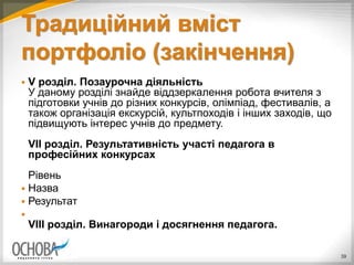 Традиційний вміст
портфоліо (закінчення)
 V розділ. Позаурочна діяльність
У даному розділі знайде віддзеркалення робота вчителя з
підготовки учнів до різних конкурсів, олімпіад, фестивалів, а
також організація екскурсій, культпоходів і інших заходів, що
підвищують інтерес учнів до предмету.
VII розділ. Результативність участі педагога в
професійних конкурсах
Рівень
 Назва
 Результат

VIII розділ. Винагороди і досягнення педагога.
39
 