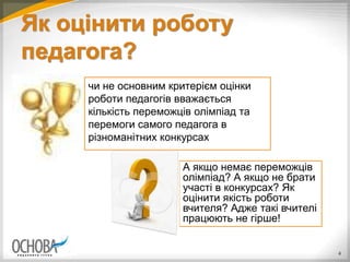 Як оцінити роботу
педагога?
4
А якщо немає переможців
олімпіад? А якщо не брати
участі в конкурсах? Як
оцінити якість роботи
вчителя? Адже такі вчителі
працюють не гірше!
чи не основним критерієм оцінки
роботи педагогів вважається
кількість переможців олімпіад та
перемоги самого педагога в
різноманітних конкурсах
 