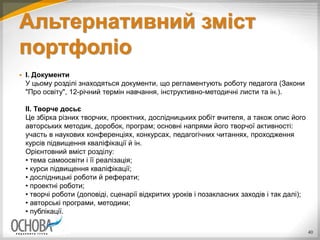 Альтернативний зміст
портфоліо
 I. Документи
У цьому розділі знаходяться документи, що регламентують роботу педагога (Закони
"Про освіту", 12-річний термін навчання, інструктивно-методичні листи та ін.).
II. Творче досьє
Це збірка різних творчих, проектних, дослідницьких робіт вчителя, а також опис його
авторських методик, доробок, програм; основні напрями його творчої активності:
участь в наукових конференціях, конкурсах, педагогічних читаннях, проходження
курсів підвищення кваліфікації й ін.
Орієнтовний вміст розділу:
• тема самоосвіти і її реалізація;
• курси підвищення кваліфікації;
• дослідницькі роботи й реферати;
• проектні роботи;
• творчі роботи (доповіді, сценарії відкритих уроків і позакласних заходів і так далі);
• авторські програми, методики;
• публікації.
40
 