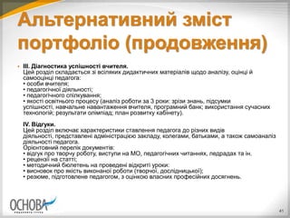 Альтернативний зміст
портфоліо (продовження)
 III. Діагностика успішності вчителя.
Цей розділ складається зі всіляких дидактичних матеріалів щодо аналізу, оцінці й
самооцінці педагога:
• особи вчителя;
• педагогічної діяльності;
• педагогічного спілкування;
• якості освітнього процесу (аналіз роботи за 3 роки: зрізи знань, підсумки
успішності, навчальне навантаження вчителя, програмний банк; використання сучасних
технологій; результати олімпіад; план розвитку кабінету).
IV. Відгуки.
Цей розділ включає характеристики ставлення педагога до різних видів
діяльності, представлені адміністрацією закладу, колегами, батьками, а також самоаналіз
діяльності педагога.
Орієнтовний перелік документів:
• відгук про творчу роботу, виступи на МО, педагогічних читаннях, педрадах та ін.
• рецензії на статті;
• методичний бюлетень на проведені відкриті уроки:
• висновок про якість виконаної роботи (творчої, дослідницької);
• резюме, підготовлене педагогом, з оцінкою власних професійних досягнень.
41
 