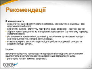 Рекомендації
З чого починати
 якомога точніше сформулювати портфоліо, самокритично оцінивши свої
можливості і здібності;
 визначити вигляд і структуру портфоліо, види рефлексії і критерії оцінки;
 зібрати наявні документи та матеріали і розташувати їх у певному порядку;
скласти перелік;
 усі документи повинні бути датовані, у них повинні бути вказані посади і
звання рецензентів, авторів рекомендацій;
 вказати джерела використовуваної для роботи інформації, описувати
засоби і методи роботи.
Надалі:
важливо періодично поповнювати портфоліо відповідними документами і
відстежувати результати роботи відповідно до поставлених цілей;
 регулярно писати замітки, рефлексії.
42
 