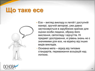 Що таке есе
 Есе – вигляд викладу в легкій і доступній
манері, зручній авторові, уже давно
застосовується в зарубіжних країнах для
оцінки особи людини, образу його
мислення, світогляду і відчуттів. Ні
предмет дослідження, ні рівень знань не є
значимими для есе, на відміну від інших
видів викладів.
 Основна мета – відхід від типових
стандартів, переважання асоціацій над
логікою.
44
 