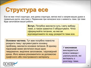Структура есе
Есе не має чіткої структури, але деяка структура, метою якої є напрям ваших думок в
правильне русло, все-таки є. Первинним при написанні есе є наявність теми. Ця тема
буде заголовком вашої роботи.
46
Вступ. Потрібно викласти суть і мету вибору
теми, а також грамотно її обгрунтувати. Чітко
сформулюйте питання, на яке ви
відповідатимете по ходу розкриття теми есе.
Основна частина. Тут вам потрібно повністю
розкрити тему і аргументувати основну
проблему, викласти основне питання. В одному
параграфі може міститися лише одне
твердження, виділене заголовком, і відповідний
доказ. Його можна різноманітити за допомогою
графічного або ілюстрованого матеріалу.
У висновках
викладаються
власні виводи і
узагальнення, які
витікають з
розгляду теми.
 
