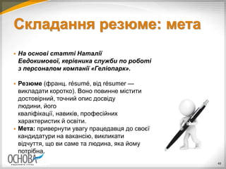 Складання резюме: мета
 На основі статті Наталії
Евдокимової, керівника служби по роботі
з персоналом компанії «Геліопарк».
 Резюме (франц. résumé, від résumer —
викладати коротко). Воно повинне містити
достовірний, точний опис досвіду
людини, його
кваліфікації, навиків, професійних
характеристик й освіти.
 Мета: привернути увагу працедавця до своєї
кандидатури на вакансію, викликати
відчуття, що ви саме та людина, яка йому
потрібна.
48
 