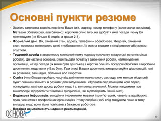 Основні пункти резюме
 Замість заголовка вкажіть повністю Ваше ім'я, адресу, номер телефону (включаючи код міста).
Мета (не обов'язково, але бажано): короткий опис того, на здобуття якої посади і чому Ви
претендуєте (не більше 6 рядків, а краще 2-3).
 Формальні дані. Вік, сімейний стан, адресу, телефон – обов'язково. Якщо вік, сімейний
стан, прописка викликають деякі «побоювання», їх можна вказати в кінці резюме або зовсім
опустити.
 Трудовий досвід в зворотному хронологічному порядку (спочатку вказується останнє місце
роботи). Ця частина основна. Вкажіть дати початку і закінчення роботи, найменування
організації, назву посади (їх може бути декілька), і коротко опишіть посадові обов'язки і виробничі
досягнення, якщо вони у Вас були. При описі Ваших досягнень використовуйте дієслова дії, такі
як розвивав, заощадив, збільшив або скоротив.
 Освіта (чим більше пройшло часу від закінчення навчального закладу, тим менше місця цей
пункт повинен займати в резюме; для випускників і студентів слід поміщати його перед
попереднім, оскільки досвід роботи якщо і є, він менш значимий. Можна повідомити про
винагороди, підкреслити ті вивчені дисципліни, які відповідають Вашій меті).
 Додаткова інформація: володіння іноземними мовами і комп'ютером, наявність водійських
прав, членство в професійних організаціях і тому подібне (хобі слід згадувати лише в тому
випадку, якщо воно тісно пов'язане з бажаною роботою).
 Вказівка на можливість надання рекомендацій.
49
 