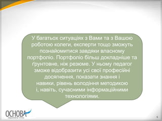 5
У багатьох ситуаціях з Вами та з Вашою
роботою колеги, експерти тощо зможуть
познайомитися завдяки власному
портфоліо. Портфоліо більш докладніше та
ґрунтовне, ніж резюме. У ньому педагог
зможе відобразити усі свої професійні
досягнення, показати знання і
навики, рівень володіння методикою
і, навіть, сучасними інформаційними
технологіями.
 
