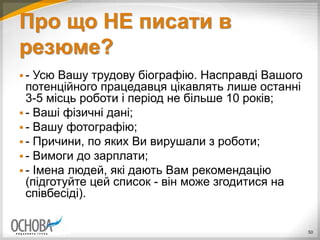 Про що НЕ писати в
резюме?
 - Усю Вашу трудову біографію. Насправді Вашого
потенційного працедавця цікавлять лише останні
3-5 місць роботи і період не більше 10 років;
 - Ваші фізичні дані;
 - Вашу фотографію;
 - Причини, по яких Ви вирушали з роботи;
 - Вимоги до зарплати;
 - Імена людей, які дають Вам рекомендацію
(підготуйте цей список - він може згодитися на
співбесіді).
50
 